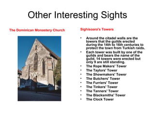 Other Interesting Sights
The Dominican Monastery Church Sighisoara's Towers
• Around the citadel walls are the
towers that the guilds erected
during the 14th to 16th centuries to
protect the town from Turkish raids.
• Each tower was built by one of the
guilds and bears the name of the
guild. 14 towers were erected but
only 9 are still standing.
• The Rope Makers' Tower
• The Taylors' Tower
• The Showmakers' Tower
• The Butchers' Tower
• The Furriers' Tower
• The Tinkers' Tower
• The Tanners' Tower
• The Blacksmiths' Tower
• The Clock Tower
 