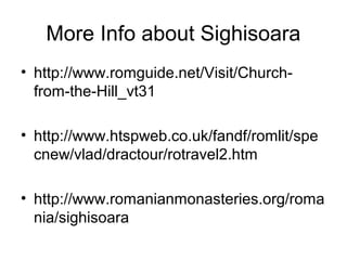 More Info about Sighisoara
• http://www.romguide.net/Visit/Church-
from-the-Hill_vt31
• http://www.htspweb.co.uk/fandf/romlit/spe
cnew/vlad/dractour/rotravel2.htm
• http://www.romanianmonasteries.org/roma
nia/sighisoara
 