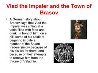 Vlad the Impaler and the Town of
Brasov
• A German story about
Brasov says that Vlad the
Impaler was sitting at a
table filled with food and
drink. In front of him, on a
hill, some of his soldiers
began to impale a
number of the Saxon
traders simply because of
his dislike for them, and
because of their attempts
to remove him from the
throne of Valachia.
,
 