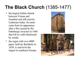 The Black Church (1385-1477)
• the largest Gothic church
between Vienna and
Istambul and still used by
Lutherans today. Its name
came from its appearance
after a fire caused by the
Habsburgs' invasion in 1689
that left its walls blackened
by smoke.
• the organ with over 4000
pipes, built by Buchholz in
1839, is said to be the
largest in southeast Europe.
.
 
