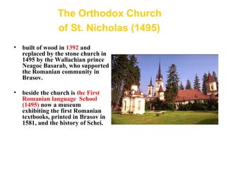 The Orthodox Church
of St. Nicholas (1495)
• built of wood in 1392 and
replaced by the stone church in
1495 by the Wallachian prince
Neagoe Basarab, who supported
the Romanian community in
Brasov.
• beside the church is the First
Romanian language School
(1495) now a museum
exhibiting the first Romanian
textbooks, printed in Brasov in
1581, and the history of Schei.
.
 