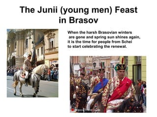 The Junii (young men) Feast
in Brasov
.
When the harsh Brasovian winters
are gone and spring sun shines again,
it is the time for people from Schei
to start celebrating the renewal.
 