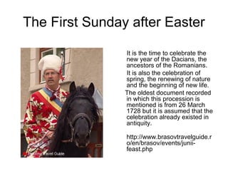 The First Sunday after Easter
.
It is the time to celebrate the
new year of the Dacians, the
ancestors of the Romanians.
It is also the celebration of
spring, the renewing of nature
and the beginning of new life.
The oldest document recorded
in which this procession is
mentioned is from 26 March
1728 but it is assumed that the
celebration already existed in
antiquity.
http://www.brasovtravelguide.r
o/en/brasov/events/junii-
feast.php
 