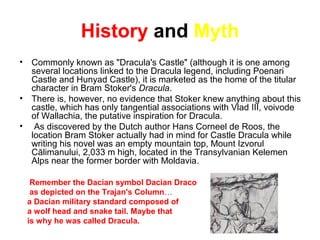 History and Myth
• Commonly known as "Dracula's Castle" (although it is one among
several locations linked to the Dracula legend, including Poenari
Castle and Hunyad Castle), it is marketed as the home of the titular
character in Bram Stoker's Dracula.
• There is, however, no evidence that Stoker knew anything about this
castle, which has only tangential associations with Vlad III, voivode
of Wallachia, the putative inspiration for Dracula.
• As discovered by the Dutch author Hans Corneel de Roos, the
location Bram Stoker actually had in mind for Castle Dracula while
writing his novel was an empty mountain top, Mount Izvorul
Călimanului, 2,033 m high, located in the Transylvanian Kelemen
Alps near the former border with Moldavia.
Remember the Dacian symbol Dacian Draco
as depicted on the Trajan's Column…
a Dacian military standard composed of
a wolf head and snake tail. Maybe that
is why he was called Dracula.
 
