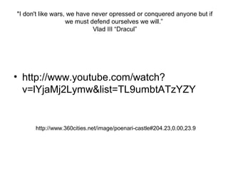 "I don't like wars, we have never opressed or conquered anyone but if
we must defend ourselves we will.”
Vlad III “Dracul”
• http://www.youtube.com/watch?
v=lYjaMj2Lymw&list=TL9umbtATzYZY
http://www.360cities.net/image/poenari-castle#204.23,0.00,23.9
 