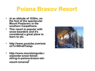 Poiana Brasov Resort
• at an altitude of 1030m, on
the foot of the spectacular
Mount Postavaru in the
southern Carpathians.
• This resort is popular with
snow-boarders and it's
considered a great place to
learn to ski.
• http://www.youtube.com/wat
ch?v=8l9-k0TaUqs
• http://www.mountainguide.r
o/powder-snow-forest-
skiing-in-poiana-brasov-ski-
resort-romania/
.
 