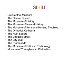 SIBIU
• Bruckenthal Museum
• The Central Square
• The Museum of History
• The Museum of Natural History
• The Museum of Arms and Hunting Trophies
• The Orthodox Cathedral
• The Huet Square
• The Citadel’s Street
• The City Wall
• The Promenade
• The Museum of Folk and Technology
• Museum of Transylvanian Civilisation
 
