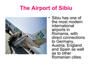 The Airport of Sibiu
.
• Sibiu has one of
the most modern
international
airports in
Romania, with
direct connections
to Germany,
Austria, England
and Spain as well
as to other
Romanian cities.
 