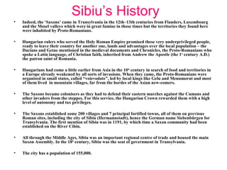 Sibiu’s History
• Indeed, the ‘Saxons’ came in Transylvania in the 12th–13th centuries from Flanders, Luxembourg
and the Mosel valleys which were in great famine in those times but the territories they found here
were inhabited by Proto-Romanians.
• Hungarian rulers who served the Holy Roman Empire promised these very underprivileged people,
ready to leave their country for another one, lands and advantages over the local population – the
Dacians and Getae mentioned in the medieval documents and Chronicles, the Proto-Romanians who
spoke a Latin language, of Christian faith, inherited from Andrew the Apostle (the 1st
century A.D.)
the patron saint of Romania.
• Hungarians had come a little earlier from Asia in the 10th
century in search of food and territories in
a Europe already weakened by all sorts of invasions. When they came, the Proto-Romanians were
organised in small states, called “voievodate”, led by local kings like Gelu and Menumorut and most
of them lived in mountain villages, far from the hordes of the Asian new-comers.
• The Saxons became colonisers as they had to defend their eastern marches against the Cumans and
other invaders from the steppes. For this service, the Hungarian Crown rewarded them with a high
level of autonomy and tax privileges.
• The Saxons established some 200 villages and 7 principal fortified towns, all of them on previous
Roman sites, including the city of Sibiu (Hermannstadt), hence the German name Siebenbürgen for
Transylvania. The first mention of Sibiu was in 1191, by which time a Saxon community had been
established on the River Cibin.
• All through the Middle Ages, Sibiu was an important regional centre of trade and housed the main
Saxon Assembly. In the 18th
century, Sibiu was the seat of government in Transylvania.
• The city has a population of 155,000.
 