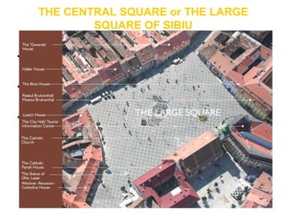 THE CENTRAL SQUARE or THE LARGE
SQUARE OF SIBIU
• existing since 1366 when the
3rd
fortification belt of the city
was finalized.
• Staring with the 16th century,
the large square became the
center of the old city.
• For hundreds of years the
square was named Der
Grosse Ring or Grosser Platz,
between the two world wars it
was called King Ferdinand
Square, the communists
named it the Republic Square
and starting with 1990 it
returned to its original name.
 