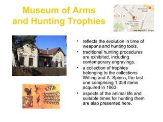 Museum of Arms
and Hunting Trophies
.
• reflects the evolution in time of
weapons and hunting tools.
• traditional hunting procedures
are exhibited, including
contemporary engravings.
• a collection of trophies
belonging to the collections
Witting and A. Spiess, the last
one comprising 1,058 items
acquired in 1963.
• aspects of the animal life and
suitable times for hunting them
are also presented here.
 