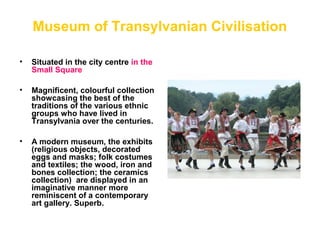 Museum of Transylvanian Civilisation
• Situated in the city centre in the
Small Square
• Magnificent, colourful collection
showcasing the best of the
traditions of the various ethnic
groups who have lived in
Transylvania over the centuries.
• A modern museum, the exhibits
(religious objects, decorated
eggs and masks; folk costumes
and textiles; the wood, iron and
bones collection; the ceramics
collection) are displayed in an
imaginative manner more
reminiscent of a contemporary
art gallery. Superb.
 