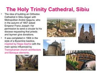 The Holy Trinity Cathedral, Sibiu
• The idea of building an Orthodox
Cathedral in Sibiu began with
Metropolitan Andrei Şaguna, who
in the autumn of 1857 asked
Emperor Franz Joseph I for
permission to send a circular to his
diocese requesting that priests
and laymen give donations.
• It was completed in 1904 in the
style of a Byzantine basilica,
inspired by Hagia Sophia with the
main spires influenced by
Transylvanian church architecture
and Baroque elements.
.
 