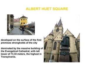 ALBERT HUET SQUARE
.
• .
developed on the surface of the first
premises strongholds of the city
dominated by the massive building of
the Evangelical Cathedral, with tall
tower of 73.34 meters, the highest in
Transylvania.
 