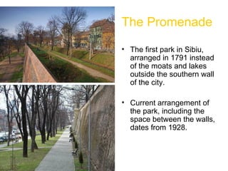 The Promenade
• The first park in Sibiu,
arranged in 1791 instead
of the moats and lakes
outside the southern wall
of the city.
• Current arrangement of
the park, including the
space between the walls,
dates from 1928.
 