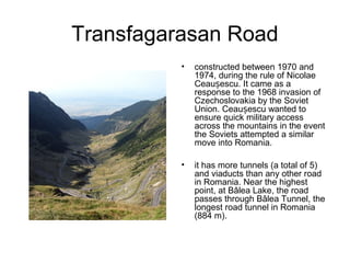 Transfagarasan Road
• constructed between 1970 and
1974, during the rule of Nicolae
Ceau escu. It came as aș
response to the 1968 invasion of
Czechoslovakia by the Soviet
Union. Ceau escu wanted toș
ensure quick military access
across the mountains in the event
the Soviets attempted a similar
move into Romania.
• it has more tunnels (a total of 5)
and viaducts than any other road
in Romania. Near the highest
point, at Bâlea Lake, the road
passes through Bâlea Tunnel, the
longest road tunnel in Romania
(884 m).
 