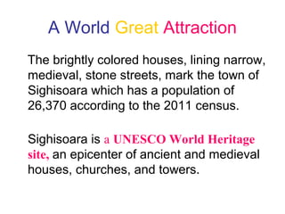 A World Great Attraction
The brightly colored houses, lining narrow,
medieval, stone streets, mark the town of
Sighisoara which has a population of
26,370 according to the 2011 census.
Sighisoara is a UNESCO World Heritage
site, an epicenter of ancient and medieval
houses, churches, and towers.
 