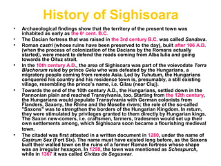 History of Sighisoara
• Archaeological findings show that the territory of the present town was
inhabited as early as the 6th
cent. B.C.
• The Dacian fortress that was raised in the 3rd century B.C. was called Sandava.
• Roman castri (whose ruins have been preserved to the day), built after 106 A.D.
(when the process of colonization of the Dacians by the Romans actually
started), were meant to defend the roads coming from Alba Iulia and going
towards the Oituz strait.
• In the 10th century A.D., the area of Sighisoara was part of the voievodate Terra
Blachorum ruled by prince Gelu who was defeated by the Hungarians, a
migratory people coming from remote Asia. Led by Tuhutum, the Hungarians
conquered his country and his residence town is, presumably, a still existing
village, resembling the prince’s name, i.e. Gilau (near Cluj).
• Towards the end of the 10th century A.D., the Hungarians, settled down in the
Pannonian plain and reached Transylvania, too. Starting from the 12th century,
the Hungarians would populate Transylvania with German colonists from
Flanders, Saxony, the Rhine and the Moselle rivers; the role of the so-called
"Saxons" was to strengthen the borders of the Hungarian Kingdom. In return,
they were stimulated by privileges granted to them directly by Hungarian kings.
The Saxon new-comers, i.e. craftsmen, farmers, tradesmen would set up their
own settlements among, which Sighisoara soon became a flourishing medieval
town.
• The citadel was first attested in a written document in 1280, under the name of
Castrum Sex (Fort Six). The name must have existed long before, as the Saxons
built their walled town on the ruins of a former Roman fortress whose shape
was an irregular hexagon. In 1298, the town was mentioned as Schespurch,
while in 1367 it was called Civitas de Seguswar.
 