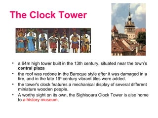 The Clock Tower
• a 64m high tower built in the 13th century, situated near the town’s
central plaza
• the roof was redone in the Baroque style after it was damaged in a
fire, and in the late 19th
century vibrant tiles were added.
• the tower's clock features a mechanical display of several different
miniature wooden people.
• A worthy sight on its own, the Sighisoara Clock Tower is also home
to a history museum.
 