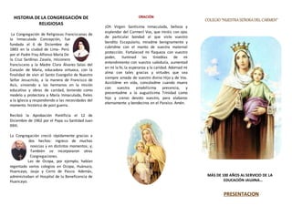 HISTORIA DE LA CONGREGACIÓN DE
RELIGIOSAS
La Congregación de Religiosas Franciscanas de
la Inmaculada Concepción, fue
fundada el 6 de Diciembre de
1883 en la ciudad de Lima- Perú
por el Padre Fray Alfonso María De
la Cruz Sardinas Zavala, misionero
franciscano y la Madre Clara Álvarez Salas del
Corazón de María, educadora virtuosa, con la
finalidad de vivir el Santo Evangelio de Nuestro
Señor Jesucristo, a la manera de Francisco de
Asís, sirviendo a los hermanos en la misión
educativa y obras de caridad, teniendo como
modelo y protectora a María Inmaculada, fieles
a la Iglesia y respondiendo a las necesidades del
momento histórico de post guerra.
Recibió la Aprobación Pontificia el 12 de
Diciembre de 1962 por el Papa su Santidad Juan
XXIII.
La Congregación creció rápidamente gracias a
dos hechos: ingreso de muchas
novicias y en distintos momentos; y;
También se incorporaron otras
Congregaciones.
Las de Ocopa, por ejemplo, habían
regentado varios colegios en Ocopa, Huánuco,
Huancayo, Jauja y Cerro de Pasco. Además,
administraban el Hospital de la Beneficencia de
Huancayo.
ORACIÓN
¡Oh Virgen Santísima Inmaculada, belleza y
esplendor del Carmen! Vos, que miráis con ojos
de particular bondad al que viste vuestro
bendito Escapulario, miradme benignamente y
cubridme con el manto de vuestra maternal
protección. Fortaleced mi flaqueza con vuestro
poder, iluminad las tinieblas de mi
entendimiento con vuestra sabiduría, aumentad
en mí la fe, la esperanza y la caridad. Adornad mi
alma con tales gracias y virtudes que sea
siempre amada de vuestro divino Hijo y de Vos.
Asistidme en vida, consoladme cuando muera
con vuestra amabilísima presencia, y
presentadme a la augustísima Trinidad como
hijo y siervo devoto vuestro, para alabaros
eternamente y bendeciros en el Paraíso. Amén.
CCOOLLEEGGIIOO ““NNUUEESSTTRRAA SSEEÑÑOORRAA DDEELL CCAARRMMEENN””
MÁS DE 100 AÑOS AL SERVICIO DE LA
EDUCACIÓN JAUJINA…
PRESENTACION
 