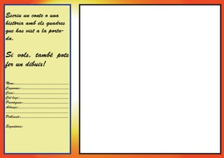 Escriu un conte o una
història amb els quadres
que has vist a la porta-
da.

Si vols, també pots
fer un dibuix!

Nom:.............................................
Cognoms:........................................
Curs:.............................................
Col·legi:.........................................
Parròquia:......................................
Adreça:..........................................
....................................................
Població:........................................

Signatura:
 