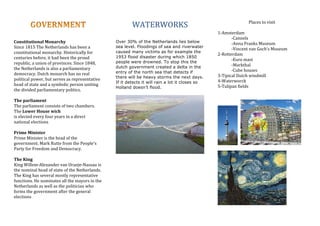 Constitutional	Monarchy	
Since	1815	The	Netherlands	has	been	a	
constitutional	monarchy.	Historically	for	
centuries	before,	it	had	been	the	proud	
republic,	a	union	of	provinces.	Since	1848,	
the	Netherlands	is	also	a	parliamentary	
democracy.	Dutch	monarch	has	no	real	
political	power,	but	serves	as	representative	
head	of	state	and	a	symbolic	person	uniting	
the	divided	parliamentary	politics.	
	
The	parliament	
The	parliament	consists	of	two	chambers.	
The	Lower	House	wich		
is	elected	every	four	years	in	a	direct	
national	elections	
	
Prime	Minister	
Prime	Minister	is	the	head	of	the	
government.	Mark	Rutte	from	the	People's	
Party	for	Freedom	and	Democracy.	
	
The	King	
King	Willem-Alexander	van	Oranje-Nassau	is	
the	nominal	head	of	state	of	the	Netherlands.	
The	King	has	several	mostly	representative	
functions.	He	nominates	all	the	mayors	in	the	
Netherlands	as	well	as	the	politician	who	
forms	the	government	after	the	general	
elections	
	
	
	
WATERWORKS	
	
Over 30% of the Netherlands lies below
sea level. Floodings of sea and riverwater
caused many victims as for example the
1953 flood disaster during which 1850
people were drowned. To stop this the
dutch government created a delta in the
entry of the north sea that detects if
there will be heavy storms the next days.
If it detects it will rain a lot it closes so
Holland doesn’t flood.	
	
	
	
	
	
	
	
	
	
	
	
	
	
	
Places	to	visit		
	
1-Amsterdam		
	 -Cannels		
	 -Anna	Franks	Museum	
	 -Vincent	van	Goch’s	Museum		
2-Rotterdam	
-Euro	mast	
	 -Markthal	
	 -Cube	houses		
3-Tipical	Dutch	windmill	
4-Waterworck		
5-Tulipan	fields		
	
	
			 			
	
	
	
 