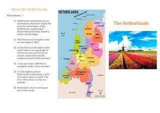 About	the	Netherlands	
	
Did	you	know…?	
	
1) Netherlands	and	Holland	are	not	
synonymous.	Holland	is	largely	the	
western	coastal	region	of	the	
Netherlands,	comprising	of	
Amsterdam,	Rotterdam,	Haarlem,	
Leiden	and	the	Hague	
	
2) The	first	country	to	legalise	same	
sex	marriages	in	2001.	
	
3) 6)	The	Dutch	are	the	tallest	in	the	
world	with	an	average	height	of	
184	cm	for	men	and	170	cm	for	
women.	Some	believe	its	the	
combined	result	of	DNA	and	dairy.	
	
4) 	It	has	more	than	4,000	km	of	
navigable	canals,	rivers	and	lakes.	
	
5) 15)	The	highest	point	in	
Netherlands,	Vaalserberg,	is	only	
323	meters	above	sea	level.	The	
rest	of	the	nation	is	as	flat	as	a	
pancake.	
	
6) Rotterdam	is	the	second	largest	
port	in	the	world.	
	
	
	
	
	
	
	
	
	
	
	
	
	
	
The	Netherlands	
	
	
	
	
		
	
	
	
	
	
	
	
	
	
	
	
 