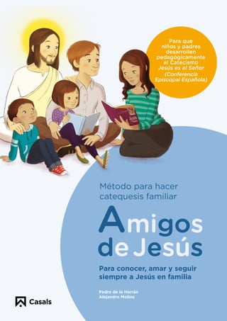 Para que
niños y padres
desarrollen
pedagógicamente
el Catecismo
Jesús es el Señor
(Conferencia
Episcopal Española)
Para conocer, amar y seguir
siempre a Jesús en familia
Pedro de la Herrán
Alejandro Molina
Amigos
de Jesús
Método para hacer
catequesis familiar
Amigos de Jesús
es un programa
de catequesis que los niños
deben recorrer en el camino
de su iniciación cristiana hasta
la celebración de su Primera Eucaristía.
Estos cuadernos desarrollan
pedagógicamente todos los
temas del Catecismo
Jesús es el Señor.
Amigos de Jesús conjuga
la catequesis parroquial
y la catequesis familiar.
Los cuadernos
van dirigidos tanto
a los responsables
de la catequesis como
a los padres.
Amigos de Jesús
ofrece en la
APP del proyecto una
gran variedad de recursos
digitales que facilitan la
transmisión de la fe con
alegría, exigencia
y naturalidad.
Es un método que facilita
a los padres ayudar
a sus hijos a conocer mejor
a Jesús y hacerles más
felices al crecer en el amor
y en la amistad con Él.
Amigos
de Jesús
Para que la familia se implique
en la educación de la fe de sus hijos con
Alegría
Para que la catequesis sea muy viva,
atrayente y educadora en el camino de la
Vida
Para descubrir como la amistad con
Jesús es el corazón de la plena
Felicidad
Atención al cliente
Tel.: 902 107 007
casals@editorialcasals.com
editorialcasals.com
Síguenos en:
#editorialcasals
SRE1802
Amigos de Jesús
catequesisenfamilia.com
 