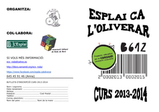 ORGANITZA:
COL LABORA:
SI VOLS MÉS INFORMACIÓ:
eco_roda@yahoo.es
http://blocs.xarxanet.org/eco_roda/
https://www.facebook.com/esplai.caloliverar
645 45 91 46 (Anna)
BUTLLETA D’INSCRIPCIÓ CURS 2013-2014
Nom i cognoms: ..................................................................
Data naixement: .................................................................
Adreça: .............................................................................
Població:................................... Codi Postal:........................
Telèfon:..............................................................................
Correu electrònic: ................................................................
Nom del pare: ....................... Nom de la mare: .....................
 