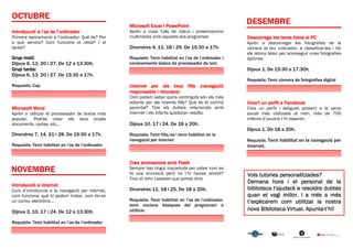 Microsoft Excel i PowePoint
Introducció a l’ús de l’ordinador                   Aprèn a crear fulls de càlcul i presentacions
Primera aproximació a l’ordinador: Què és? Per      multimèdia amb aquests dos programes.                 Descarrega les teves fotos al PC
a què serveix? Com funciona el ratolí? I el                                                               Aprèn a descarregar les fotografies de la
teclat?                                             Divendres 4, 11, 18 i 25. De 15:30 a 17h.             càmera al teu ordinador, a classificar-les i fer
                                                                                                          els retocs bàsic per aconseguir unes fotografies
Grup matí:                                          Requisits: Tenir habilitat en l’ús de l’ordinador i   òptimes.
Dijous 6, 13, 20 i 27. De 12 a 13:30h.              coneixements bàsics de processador de text.
Grup tarda:                                                                                               Dijous 1. De 15:30 a 17:30h.
Dijous 6, 13, 20 i 27. De 15:30 a 17h.
                                                                                                          Requisits: Tenir càmera de fotografies digital
Requisits: Cap                                      Internet per els teus fills (navegació
                                                    responsable i recursos)
                                                    Com podem saber quins continguts són els més
                                                    adients per als nostres fills? Què és el control      Crea’t un perfil a Facebook
Microsoft Word                                      parental? Tots els dubtes relacionats amb             Crea un perfil i estigues present a la xarxa
Aprèn a utilitzar el processador de textos més      internet i els infants quedaran resolts.              social més utilitzada al món, més de 700
popular. Podràs crear els teus propis                                                                     milions d’usuaris t’hi esperen.
documents, cartes, etc...                           Dijous 10, 17 i 24. De 18 a 20h.
                                                                                                          Dijous 1. De 18 a 20h.
Divendres 7, 14, 21 i 28. De 15:30 a 17h.           Requisits: Tenir fills/es i tenir habilitat en la
                                                    navegació per internet                                Requisits: Tenir habilitat en la navegació per
Requisits: Tenir habilitat en l’ús de l’ordinador                                                         internet.


                                                    Crea animacions amb Flash
                                                    Sempre has tingut inquietuds per saber com es
                                                    fa una animació però no t’hi havies atrevit?          Vols tutories personalitzades?
                                                    Treu el John Lasseter que portes dins.
                                                                                                          Demana hora i el personal de la
Introducció a internet
Curs d’introducció a la navegació per internet,     Divendres 11, 18 i 25. De 18 a 20h.                   biblioteca t'ajudarà a resoldre dubtes
com funciona, què hi podem trobar, com fer-se                                                             quan et vagi millor. I a més a més
un correu electrònic...                             Requisits: Tenir habilitat en l’ús de l’ordinador,    t’explicarem com utilitzar la nostra
                                                    tenir nocions bàsiques del programari a
Dijous 3, 10, 17 i 24. De 12 a 13:30h.              utilitzar.                                                             Virtual. Apunta-
                                                                                                          nova Biblioteca Virtual. Apunta-t’hi!

Requisits: Tenir habilitat en l’ús de l’ordinador
 