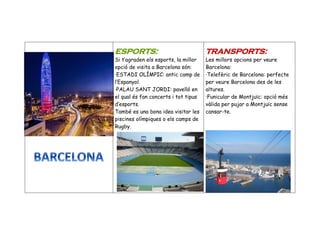ESPORTS:
Si t’agraden els esports, la millor
opció de visita a Barcelona són:
·ESTADI OLÍMPIC: antic camp de
l’Espanyol.
·PALAU SANT JORDI: pavelló en
el qual és fan concerts i tot tipus
d’esports.
També es una bona idea visitar les
piscines olímpiques o els camps de
Rugby.
TRANSPORTS:
Les millors opcions per veure
Barcelona:
·Telefèric de Barcelona: perfecte
per veure Barcelona des de les
altures.
·Funicular de Montjuïc: opció més
vàlida per pujar a Montjuïc sense
cansar-te.
 