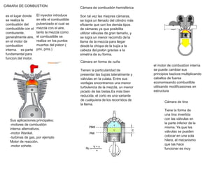 CAMARA DE COMBUSTION
es el lugar donde
se realiza la
combustión del
combustible con el
comburente,
generalmente aire,
en el motor de
combustion
interna. es parte
fundamental para
funcion del motor.
El inyector introduce
en ella el combustible
pulverizado el cual se
mezcla con el aire,
tanto la mezcla como
el combustible se
realiza en los puntos
muertos del piston (
pmi, pms.)
Sus aplicaciones principales:
­motores de combustión
interna alternativos.
­motor Wankel.
­turbinas de gas, por ejemplo
Motor de reacción.
­motor cohete.
Cámara de combustión hemisférica
Son tal vez las mejores cámaras,
se logra un llenado del cilindro más
eficiente que con los demás tipos
de cámaras ya que posibilita
utilizar válvulas de gran tamaño, y
se logra un menor recorrido de la
llama de la mezcla para llegar
desde la chispa de la bujía a la
cabeza del pistón gracias a la
simetría de su forma.
Cámara en forma de cuña
Tienen la particularidad de
presentar las bujías lateralmente y
válvulas en la culata. Entre sus
ventajas encontramos una menor
turbulencia de la mezcla, un menor
picado de las bielas.Es más bien
reducida, el corto es una variante
de cualquiera de los recorridos de
la llama.
el motor de combustion interna
se puede cambiar sus
principios bazicos multiplicando
caballos de fuersa
economisando combustible
utilisando modificasiones en
estructura
Cámara de tina
Tiene la forma de
una tina invertida
con las válvulas en
la parte inferior de la
misma. Ya que las
válvulas se pueden
colocar en una sola
hilera, el mecanismo
que las hace
funcionar es muy
 