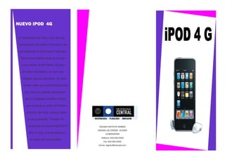NUEVO IPOD 4G

En septiembre de 2011, a un año del

 lanzamiento del primer iPod touch, Ap-

 ple presenta un iPod touch mejorado.

  Este nuevo modelo tiene un cuerpo

  curvo similar al del iPhone 3G pero

   de acero inoxidable y es aún más

   delgado que su antecesor. Se man-

    tienen todas las características bási-

     cas como su pantalla panorámica

     de 3,5 pulgadas sensible al tacto

      que ocupa gran parte del frente y

      el botón de inicio, ubicado deba-

       jo de la pantalla. También se

       conservan la conextividad Wi-Fi        COLEGIO INSTITUTO HEBREO
                                             AVENIDA LAS CONDES #13450
        802.11 b/g, el acelerómetro y              LO BERNACHEA
                                               Teléfono: 555-555-5555
         el sensor de luminosidad.
                                                 Fax: 555-555-5555
                                             Correo: alguien@example.com
 
