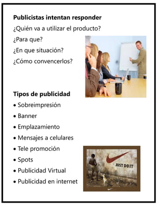 Publicistas intentan responder
¿Quién va a utilizar el producto?
¿Para que?
¿En que situación?
¿Cómo convencerlos?




Tipos de publicidad
 Sobreimpresión
 Banner
 Emplazamiento
 Mensajes a celulares
 Tele promoción
 Spots
 Publicidad Virtual
 Publicidad en internet
 