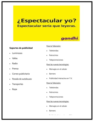 Para la Televisión:
Soportes de publicidad
                            Teletiendas
  Luminosos
                            Patrocinios
  Vallas
                            Telepromociones

  Radio                  Para las nuevas tecnologías:

  Prensa                    Mensajes en el celular

  Correo publicitario       Banners

  Parada de autobuses       Publicidad interactiva en T.V.

                         Para la Televisión:
  Transportes
                            Teletiendas
  Ropa
                            Patrocinios

                            Telepromociones

                         Para las nuevas tecnologías:

                            Mensajes en el celular

                            Banners

                            Publicidad interactiva en T.V.
 