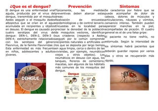 ¿Que es el dengue?                         Prevención                             Síntomas
El dengue es una enfermedad viralTípicamente,              las        medidasSe caracteriza por fiebre que se
aguda, producida por el virus del preventivas deben abarcar estaspuede acompañar de dolor de
dengue, transmitida por el mosquitoáreas:                                     cabeza, dolores de músculos y
Aedes aegypti o el mosquito AedesRealización              de       encuestasarticulaciones, náuseas y vómitos,
albopictus que se crían en el aguaepidemiológicas y de control larvario.cansancio intenso. También pueden
acumulada en recipientes y objetosEncuestas en la localidad paraaparecer manchas en la piel,
en desuso. El dengue es causado porprecisar la densidad de la poblaciónacompañadas de picazón. El cuadro
cuatro serotipos del virus delde mosquitos vectores, identificargeneral es el de una falsa gripe:
dengue: DEN-1, DEN-2, DEN-3 ósus criaderos (respecto a AedesEl paciente no tiene resfrío, no
DEN-4; estrechamente relacionadosaegypti por lo común comprende
con    los   serotipos    del    génerorecipientes naturales o artificiales enestornuda. Según la intensidad de
Flavivirus, de la familia Flaviviridae.1los que se deposita por largo tiempo los síntomas habrá pacientes que
Esta enfermedad es más frecuenteen agua limpia, cerca o dentro de las
en niños, adolescentes y adultosviviendas, por ejemplo, neumáticosdeberán guardar reposo por varios
jóvenes.                                viejos   y   otros    objetos).    Losdías y otros se recuperarán más
                                        neumáticos en desuso con agua, los
                                        tanques, floreros de cementerio,rápido.
                                        macetas, son algunos de los hábitats
                                        más comunes de los mosquitos del
                                        dengue.
 