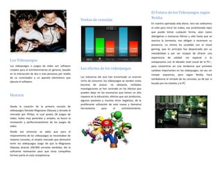 El Futuro de los Videojuegos según
                                                                                                           Nvidia
                                                     Ventas de consolas
                                                                                                           En nuestra ajetreada vida diaria, rara vez volteamos
                                                                                                           al cielo para mirar las nubes, ese acolchonado tapiz
                                                                                                           que puede tomar cualquier forma, sean naves
                                                                                                           alienígenas a monarcas felinos y sólo hasta que se
                                                                                                           avecina la tormenta, nos obligan a reconocer su
                                                                                                           presencia. Lo mismo ha sucedido con el cloud
                                                                                                           gaming, que en principio fue despreciado por su
                                                                                                           inestabilidad y por ser incapaz de ofrecer una
                                                                                                           experiencia   de    calidad   –en     especial      si     lo
Los Videojuegos                                                                                            comparamos con el elevado nivel visual de la PC–,
Los videojuegos o juegos de video son software                                                             para convertirse en una tendencia que promete
creados para el entretenimiento en general, basado   Los efectos de los videojuegos                        cambios importantes en los videojuegos, tal vez sin
en la interacción de dos o más personas por medio                                                          romper    esquemas,    pero       según   Nvidia,        hará
de un controlador y un aparato electrónico que       Las industrias del ocio han encontrado un enorme
                                                                                                           tambalearse el reinado de las consolas, ya de por sí
ejecuta el software.                                 nicho de consumo: los videojuegos se venden como
                                                                                                           tocado por los móviles y la PC.
                                                     boronas de azúcar; no obstante, múltiples
                                                     investigaciones se han centrado en los efectos que
                                                     pueden dejar en los escenarios que tienen un alto
Historia                                             impacto en la educación; efectos que son productos,
                                                     algunos positivos y muchos otros negativos, de la
                                                     proliferante utilización de esta nueva y llamativa
Desde la creación de la primera consola de
                                                     herramienta        para     el     entretenimiento.
videojuegos llamada Magnavox Odyssey y lanzada al
mercado por Philips, la cual poseía 28 juegos de
video, todos muy parecidos y simples, se busco la
innovación y perfeccionamiento de los juegos de
video.

Desde ese entonces se sabía que para el
mejoramiento de los videojuegos se necesitaban de
mejores consolas, el amplio mercado que demostró
tener los videojuegos luego de que la Magnavox
Odyssey alcanza 100.000 consolas vendidas, dio la
suficiente motivación para que otras compañías
formen parte en esta competencia.
 