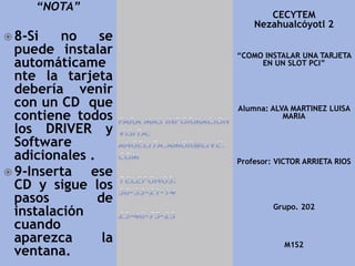 “NOTA”
 8-Si no se
puede instalar
automáticame
nte la tarjeta
debería venir
con un CD que
contiene todos
los DRIVER y
Software
adicionales .
 9-Inserta ese
CD y sigue los
pasos de
instalación
cuando
aparezca la
ventana.
CECYTEM
Nezahualcóyotl 2
“COMO INSTALAR UNA TARJETA
EN UN SLOT PCI”
Alumna: ALVA MARTINEZ LUISA
MARIA
Profesor: VICTOR ARRIETA RIOS
Grupo. 202
M1S2
 