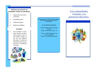 Lic. en educación preescolar.
Alumna: Melissa Elizabeth Zumaya
Vicencio.
Grado: 2o Semestre Grupo: “B”
Curso: Las TIC’S aplicadas en los
centros escolares.
Profesora: Anadheli Solís Méndez.
Las comunidades
virtuales y su
potencial educativo.
CENTRO REGIONAL DE EDUCACIÓN NORMAL.
“DR. GONZALO AGUIRRE BELTRAN”
TUXPAN,VER.
 Organización interna de la
comunidad.
 Sensibilidad cultural
 Maduración gradual.
 Aspectos tecnológicos
 En la actualidad , la tecno-
logía a tomado una impor-
tancia enorme y trae con-
sigo grandes ventajas, es
por eso que debemos
aprovechar al máximo las
herramientas que nos pro-
porciona e ir actualizándo-
nos juntos.
Problemas que enfrentan las
comunidades virtuales de aprendizaje.
Conclusión
 