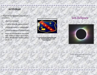 Los Eclipses
Folleto de aprendizaje sobre los
eclipses …
Liceo Particular Avenida Recoleta
Av. . Recoleta #3848, Recoleta.
Fono: 26211471
I. Responde las siguientes preguntas en
tu cuaderno.
1. ¿Qué es un eclipse?
2. ¿Cuántos tipos de eclipses existen?
3. ¿Cómo se produce un eclipse solar?
4. ¿Cómo se produce un eclipse lunar?
5. Según las características del eclipse
solar, realiza un dibujo que lo repre-
sente, identificando quienes partici-
pan en él.
ACTIVIDAD
 