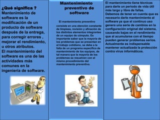¿Qué significa ?
Mantenimiento de
software es la
modificación de un
producto de software
después de la entrega,
para corregir errores ,
mejorar el rendimiento,
u otros atributos.
El mantenimiento del
software es una de las
actividades más
comunes en la
ingeniería de software.
Mantenimiento
preventivo de
software
El mantenimiento preventivo
consiste en una atención constante
de limpieza, revisión y afinación de
los distintos elementos integrantes
de un equipo de cómputo. Es
importante saber que la mayoría de
los problemas que se presentan en
el trabajo cotidiano, se debe a la
falta de un programa específico de
mantenimiento de los equipos, de
tal manera que la mayoría de los
problemas se resuelven con el
mismo procedimiento del
mantenimiento preventivo.
El mantenimiento tiene técnicas
para darle un periodo de vida útil
más largo y libre de fallas.
Debemos de tener en cuenta que es
necesario darle mantenimiento al
software ya que el continuo uso
genera una serie de cambios en la
configuración original del sistema,
causando bajas en el rendimiento
que al acumularse con el tiempo
pueden generar problemas serios.
Actualmente es indispensable
mantener actualizada la protección
contra virus informáticos.
 