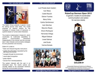 Departamento de Ciencias
de la Computación
RoboCup German Open 2012
A generic model of coordinated
communication and action
for service robots
Universidad Nacional Autónoma de México
Instituto de Investigaciones en Matemáticas Aplicadas y en Sistemas
Departamento de Ciencias de la Computación
THE GOLEM GROUP
Luis Pineda (team leader)
Ivan Meza
Caleb Rascón
Gibran Fuentes
Mario Peña
Carlos Gershenson
Iván Sánchez
Mauricio Reyes
Arturo Rodríguez
Hernando Ortega
Miguel Salazar
Lisset Salinas
Joel Durán
Varinia Estrada
http://golem.iimas.unam.mx
The Golem Group presents a generic model
for solving service robot tasks. The model
proposes an abstract solution for the
managing of diverse kinds of behaviors in
systems based on human-robot interaction.
The model is implemented in Golem-II+, which
coordinates its multimodal capabilities to
perform communicative interactions
independently of the domain and the concrete
task. It also includes communicative strategies
for error prevention and recovery.
Golem-II+ is able to:
* listen and interpret linguistic instructions
* explain the information requested by the
user about the domain
* navigate through its environment
* visual object recognition
* grasp objects
* recover from misinterpretations
The system interacts with the user in an
intentional level. The robot's actions are
causally related to the expressed intentions
during the communication process.
golem@turing.iimas.unam.mx
THE GOLEM GROUP
GOLEM-II+
 