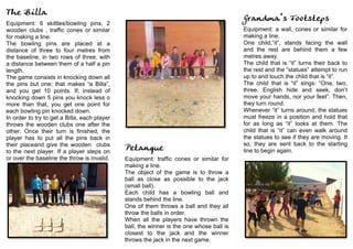 The Billa
Equipment: 6 skittles/bowling pins, 2
wooden clubs , traffic cones or similar
for making a line.
The bowling pins are placed at a
distance of three to four metres from
the baseline, in two rows of three, with
a distance between them of a half a pin
length.
The game consists in knocking down all
the pins but one; that makes “a Billa”,
and you get 10 points. If, instead of
knocking down 5 pins you knock less o
more than that, you get one point for
each bowling pin knocked down.
In order to try to get a Billa, each player
throws the wooden clubs one after the
other. Once their turn is finished, the
player has to put all the pins back in
their placeand give the wooden clubs
to the next player. If a player steps on
or over the baseline the throw is invalid.
	
  
	
  
	
  
	
  
Petanque
Equipment: traffic cones or similar for
making a line.
The object of the game is to throw a
ball as close as possible to the jack
(small ball).
Each child has a bowling ball and
stands behind the line.
One of them throws a ball and they all
throw the balls in order.
When all the players have thrown the
ball, the winner is the one whose ball is
closest to the jack and the winner
throws the jack in the next game.
	
  
Grandma’s Footsteps
Equipment: a wall, cones or similar for
making a line.
One child,”it”, stands facing the wall
and the rest are behind them a few
metres away.
The child that is “it” turns their back to
the rest and the “statues” attempt to run
up to and touch the child that is “it”.
The child that is “it” sings: “One, two,
three, English hide and seek, don’t
move your hands, nor your feet”. Then,
they turn round.
Whenever “it” turns around, the statues
must freeze in a position and hold that
for as long as “it” looks at them. The
child that is “it” can even walk around
the statues to see if they are moving. If
so, they are sent back to the starting
line to begin again.
	
  
	
  
 