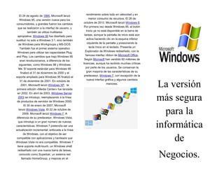 El 24 de agosto de 1995, Microsoft lanzó
Windows 95, una versión nueva para los
consumidores, y grandes fueron los cambios
que se realizaron a la interfaz de usuario, y
también se utiliza multitarea
apropiativa. Windows 95 fue diseñado para
sustituir no solo a Windows 3.1, sino también
de Windows para Workgroups y MS-DOS.
También fue el primer sistema operativo
Windows para utilizar las capacidades Plug
and Play. Los cambios que trajo Windows 95
eran revolucionarios, a diferencia de los
siguientes, como Windows 98 y Windows
Me. El soporte estándar para Windows 95
finalizó el 31 de diciembre de 2000 y el
soporte ampliado para Windows 95 finalizó el
31 de diciembre de 2001. En octubre de
2001, Microsoft lanzó Windows XP, la
primera edición «Media Center» fue lanzada
en 2002. En abril de 2003, Windows Server
2003 se introdujo, reemplazando a la línea
de productos de servidor de Windows 2000.
El 30 de enero de 2007, Microsoft
lanzó Windows Vista. El 22 de octubre de
2009, Microsoft lanzó Windows 7. A
diferencia de su predecesor, Windows Vista,
que introdujo a un gran número de nuevas
características, Windows 7 pretendía ser una
actualización incremental, enfocada a la línea
de Windows, con el objetivo de ser
compatible con aplicaciones y hardware que
Windows Vista no era compatible. Windows 7
tiene soporte multi-touch, un Windows shell
rediseñado con una nueva barra de tareas,
conocido como Superbar, un sistema red
llamado HomeGroup, y mejoras en el

rendimiento sobre todo en velocidad y en
menor consumo de recursos. El 26 de
octubre de 2012, Microsoft lanzó Windows 8.
Por primera vez desde Windows 95, el botón
Inicio ya no está disponible en la barra de
tareas, aunque la pantalla de inicio está aún
activa haciendo clic en la esquina inferior
izquierda de la pantalla y presionando la
tecla Inicio en el teclado. Presenta un
Explorador de Windows rediseñado, con la
famosa interfaz ribbon de Microsoft Office.
Según Microsoft han vendido 60 millones de
licencias, aunque ha recibido muchas críticas
por parte de los usuarios. Se conservan la
gran mayoría de las características de su
predecesor, Windows 7, con excepción de la
nueva interfaz gráfica y algunos cambios
menores.

La versión
más segura
para la
informática
de
Negocios.

 