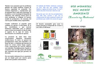 Muchas veces pensamos que los problemas 
globales del medio ambiente escapan de 
nuestra capacidad de actuación. Nos 
sentimos impotentes y consideramos que 
no podemos hacer nada salvo descargar en 
la política y en la tecnología la búsqueda de 
soluciones. Sin embargo, buena parte de 
estos problemas se originan en nuestro 
modelo de producción y de consumo, del 
cual en gran medida somos responsables. 
Cuando realizamos el pequeño gesto 
cotidiano de apretar el interruptor de la 
luz, contribuimos a que ocurran 
fenómenos indeseables para el planeta, 
como el efecto invernadero, la lluvia ácida, 
el agujero de la capa de ozono, la 
desertización o la extinción de especies. 
La provincia de Jaén tiene unas 
características climáticas claramente 
mediterráneas. Es decir, en general las 
precipitaciones están mal repartidas a lo 
largo del año y es habitual que durante los 
meses de verano existan largas sequías. 
Como consecuencia las reservas hídricas 
son reducidas. Paradójicamente, España se 
encuentra entre los diez países del mundo 
que consumen más agua por persona; un 
derroche. 
Por este motivo debemos de ser conscientes 
que un simple gesto por nuestra parte 
puede tener grandes consecuencias. 
El cuidado del Medio Ambiente comienza 
en casa. Sólo hay que cambiar viejos 
hábitos y aplicar la teoría de las “3 erres”: 
REDUCIR, REUTILIZAR Y RECICLAR. 
Recuerda que este año las precipitaciones 
han sido muy escasas y que con la 
colaboración de todos, podemos reducir los 
problemas que conlleva la escasez de agua. 
El horario aconsejable para sacar la 
basura durante la temporada de verano es 
de 21:00 a 23:00 horas. 
Ayuntamiento de Bedmar y Garcíez 
Conserjería de Medio Ambiente 
Consejería de Empleo 
DIA MUNDIAL 
DEL MEDIO 
AMBIENTE 
(Escuela ing.Ambiental 
) 
MANUAL PARA: 
Ahorro Energético 
Cuidado del Medio Ambiente 
 