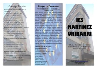 Consejo Escolar
Representantes Elegidos por el
Claustro
D. José Ignacio DÍEZ ELCUAZ
D. Isidoro CURTO MUÑOZ
Dª África GÓMEZ GARCÍA
D. José Luis GONZÁLEZ LÓPEZ
D. Emilio HERNÁNDEZ OZÁMIZ
D. Ángel WERUAGA PRIETO
Representantes de padres y madres
de alumnos
D. Cesáreo GABRIEL RODRÍGUEZ
D. Carmelo PEDROSA DEL AMO
D. Gabriel RISCO ÁVILA
Representantes de los alumnos y
alumnas
D. Pablo DEL ARCO ORTEGA
D. Cristian GARCÍA IZQUIERDO
D. Mario LÓPEZ PASCUA
Dª Ana INGIDUA SÁNCHEZ
Representante del Personal de
Admón. y Servicios
D. Miguel Ángel RODRÍGUEZ RODRÍGUEZ
Representante Municipal
Dª Clarisa MOLINA MARTÍNEZ
Proyecto Comenius
YOUTH ECHOES - ECOS DE LA
JUVENTUD
Entre 2013 y 2015 el IES Martínez Uribarri
forma parte del proyecto Comenius llamado
"Youth ECHOES" o "Ecos de la juventud"
(Europe, Careers, Hopes and fears, Opportunity
and Enthusiasm to build a Solidary Europe -
Europa, carreras, esperanzas y miedos,
oportunidad y entusiasmo para construir una
Europa solidaria).
En este proyecto indagaremos en el día a día de
la juventud, en sus valores, ideales, deseos y
esperanzas, tanto a nivel individual como en
cuanto a la generación que representan.
Queremos saber cuáles son sus intereses y sus
necesidades y además nos gustaría descubrir su
grado de compromiso y responsabilidad como
ciudadanos europeos. Comparando las distintas
realidades, los jóvenes serán más conscientes
de lo necesaria que es la unión para construir
una base sólida sobre la que levantar una
Europa fuerte con ciudadanos comprometidos y
entusiastas.
CENTROS IMPLICADOS:
Melbeck (Alemania)
Feldkirchen (Austria)
Glasgow (Escocia - Reino Unido)
Salamanca (España)
Ioannina (Grecia)
Sezze (Italia)
Riga (Letonia)
Vilna (Lituania)
Swiebodzin (Polonia)
Portimão (Portugal)
Mölndal (Suecia)
IES
MARTINEZ
URIBARRI
E.S.O., Bachillerato y Ciclos
Formativos de Grado Medio y
Grado Superior.
Avda. Alamedilla, 13 - SALAMANCA – 37003
Correo: ies-martinez.uribarri@jcyl.es
Teléfono: 923 28 08 39
Fax: 923 28 10 90
 