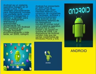 ANDROID
Android es un sistema
operativo basado en el
núcleo Linux. Fue
diseñado principalmente
para dispositivos móviles
con pantalla táctil, como
teléfonos inteligentes o
tablets; y también para
relojes inteligentes,
televisores y
automóviles.
Inicialmente fue
desarrollado por Android
Inc., empresa que
Google respaldó
económicamente y más
tarde, en 2005, compró.
Android fue presentado
en 2007 junto la
fundación del Open
Handset Alliance (un
consorcio de compañías
de hardware, software y
telecomunicaciones)
para avanzar en los
estándares abiertos de
los dispositivos
móviles.El primer móvil
con el sistema operativo
Android fue el HTC
Dream y se vendió en
octubre de 2008. Los
dispositivos de Android
venden más que las
ventas combinadas de
Windows Phone y IOS.
 