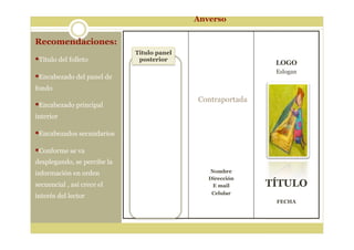 Recomendaciones:
Titulo del folleto
Encabezado del panel de
fondo
Encabezado principal
interior
Encabezados secundarios
Conforme se va
desplegando, se percibe la
información en orden
secuencial , así crece el
interés del lector
Nombre
Dirección
E mail
Celular
LOGO
Eslogan
TÍTULO
FECHA
Titulo panel
posterior
Anverso
Contraportada
 