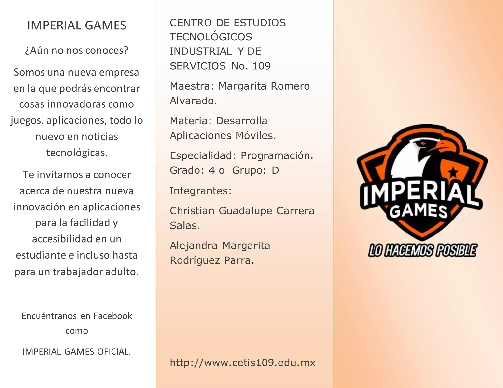 CENTRO DE ESTUDIOS
TECNOLÓGICOS
INDUSTRIAL Y DE
SERVICIOS No. 109
Maestra: Margarita Romero
Alvarado.
Materia: Desarrolla
Aplicaciones Móviles.
Especialidad: Programación.
Grado: 4 o Grupo: D
Integrantes:
Christian Guadalupe Carrera
Salas.
Alejandra Margarita
Rodríguez Parra.
http://www.cetis109.edu.mx
IMPERIAL GAMES
¿Aún no nos conoces?
Somos una nueva empresa
en la que podrás encontrar
cosas innovadoras como
juegos, aplicaciones, todo lo
nuevo en noticias
tecnológicas.
Te invitamos a conocer
acerca de nuestra nueva
innovación en aplicaciones
para la facilidad y
accesibilidad en un
estudiante e incluso hasta
para un trabajador adulto.
Encuéntranos en Facebook
como
IMPERIAL GAMES OFICIAL.
 