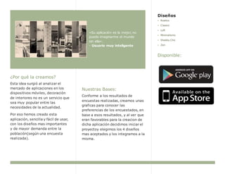 ¿Por qué la creamos?
Esta idea surgió al analizar el
mercado de aplicaciones en los
dispositivos móviles, decoración
de interiores no es un servicio que
sea muy popular entre las
necesidades de la actualidad.
Por eso hemos creado esta
aplicación, sencilla y fácil de usar,
con los diseños mas importantes
y de mayor demanda entre la
población(según una encuesta
realizada).
«Su aplicación es la mejor, no
puedo imaginarme el mundo
sin ella».
- Usuario muy inteligente
Nuestras Bases:
Conforme a los resultados de
encuestas realizadas, creamos unas
graficas para conocer las
preferencias de los encuestados, en
base a esos resultados, y al ver que
eran favorables para la creacion de
dicha aplicación decidimos iniciar el
proyectoy elegimos los 4 diseños
mas aceptados y los integramos a la
misma.
Diseños
Rustico
Clasico
Loft
Minimalismo
Shabby Chic
Zen
Disponible: